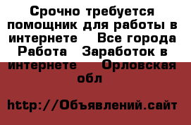 Срочно требуется помощник для работы в интернете. - Все города Работа » Заработок в интернете   . Орловская обл.